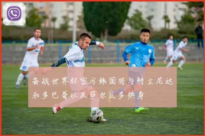 备战世界杯官方韩国将与特立尼达和多巴哥以及萨尔瓦多热身