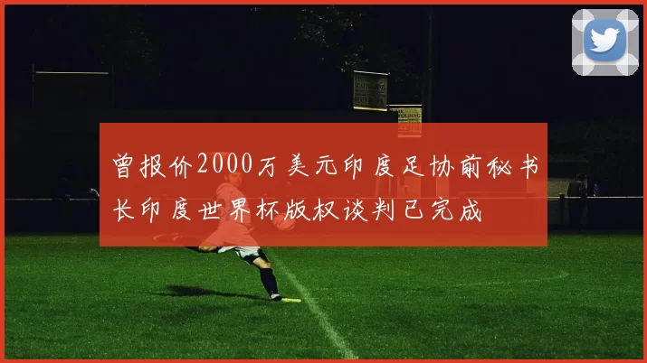 曾报价2000万美元印度足协前秘书长印度世界杯版权谈判已完成