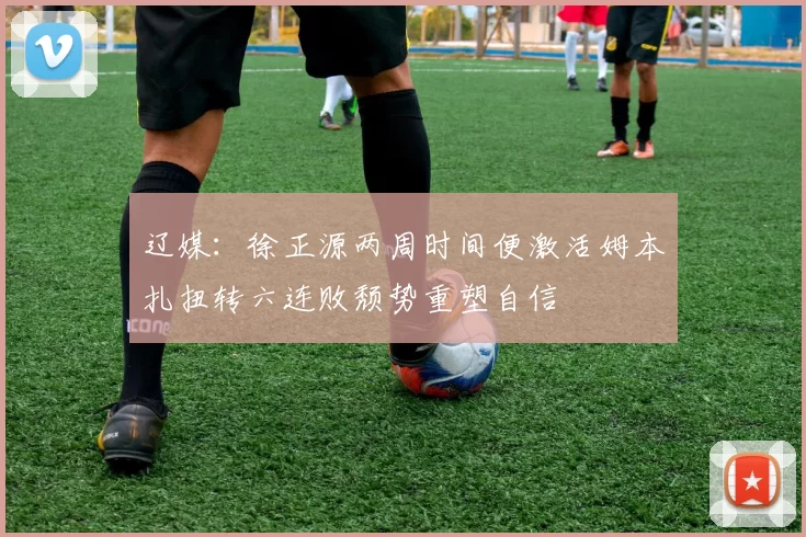 辽媒：徐正源两周时间便激活姆本扎扭转六连败颓势重塑自信